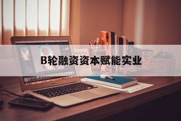 贺州市B轮融资资本赋能实业(b轮融资公司值得工作吗)