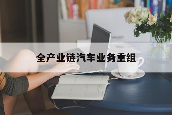贺州市全产业链汽车业务重组(全产业链汽车业务重组的意义)